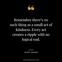 Remember there's no such thing as a small act of kindness. Every act creates a ripple with no logical end. — Scott Adams